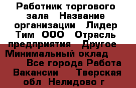 Работник торгового зала › Название организации ­ Лидер Тим, ООО › Отрасль предприятия ­ Другое › Минимальный оклад ­ 25 000 - Все города Работа » Вакансии   . Тверская обл.,Нелидово г.